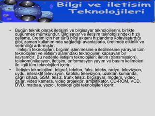 Bugün teknik olarak iletişimi ve bilgisayar teknolojilerini, birlikte düşünmek mümkündür. Bilgisayar ve iletişim teknolojisindeki hızlı gelişme, üretim için her türlü bilgi akışını hızlandırıp kolaylaştırdığı gibi, zaman kullanımında sağladığı avantajlarla, üretimde etkinlik ve verimliliği arttırmıştır.   İletişim teknolojileri, bilginin işlenmesine e iletilmesine yarayan tüm teknolojileri ve iletişim alanındaki teknolojileri kapsayan bir kavramdır. Bu nedenle iletişim teknolojileri; iletim (transmission), telekomünikasyon, iletişim, enformasyon yayım ve basım kelimeleri ile ilgili tüm teknolojileri içerir. İletişim teknolojileri, telgraf, telefon, faks, teleks, radyo, televizyon, uydu, interaktif televizyon, kablolu televizyon, uzaktan kumanda, çağrı cihazı, GSM, telsiz, trunk telsiz, bilgisayar, modem, video çalar, video kamera, video projektör, amplifikatör, CD-ROM, VCD, DVD, matbaa, yazıcı, fotokopi gibi teknolojileri içerir. 