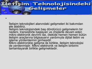 İletişim teknolojileri alanındaki gelişmeleri iki bakımdan ele alabiliriz. İletişim teknolojisindeki baş döndürücü gelişmelerin bir nedeni, transistörle başlayan ve chiplerle devam eden mikro elektronik devrimi ise, ötekide hemen hemen bütün iletişim araçlarına bilgisayarın yardımıyla dijital iletim ve işleme yöntemlerinin girmesidir. Mikro elektronikte gelişme ile birlikte, iletişim teknolojisi de yenilenmiştir. Mikro elektronik ve iletişim birbirini tamamlayarak birlikte gelişmektedir.  