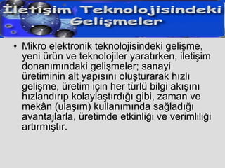 Mikro elektronik teknolojisindeki gelişme, yeni ürün ve teknolojiler yaratırken, iletişim donanımındaki gelişmeler; sanayi üretiminin alt yapısını oluşturarak hızlı gelişme, üretim için her türlü bilgi akışını hızlandırıp kolaylaştırdığı gibi, zaman ve mekân (ulaşım) kullanımında sağladığı avantajlarla, üretimde etkinliği ve verimliliği artırmıştır. 