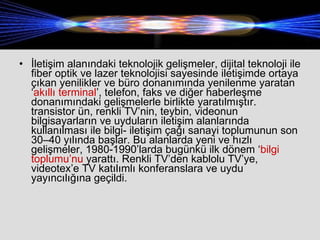 İletişim alanındaki teknolojik gelişmeler, dijital teknoloji ile fiber optik ve lazer teknolojisi sayesinde iletişimde ortaya çıkan yenilikler ve büro donanımında yenilenme yaratan ‘ akıllı terminal ’, telefon, faks ve diğer haberleşme donanımındaki gelişmelerle birlikte yaratılmıştır. transistor ün, renkli TV’nin, teybin, videonun bilgisayarların ve uyduların iletişim alanlarında kullanılması ile bilgi- iletişim çağı sanayi toplumunun son 30–40 yılında başlar. Bu alanlarda yeni ve hızlı gelişmeler, 1980-1990’larda bugünkü ilk dönem ‘ bilgi toplumu’nu  yarattı. Renkli TV’den kablolu TV’ye, videotex’e TV katılımlı konferanslara ve uydu yayıncılığına geçildi.  