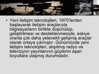 Yeni iletişim teknolojileri, 1970’lerden başlayarak iletişim araçlarıyla bilgisayarların birlikte düşünülüp, geliştirilmesi ve desteklenmesiyle, eskiye oranla çok daha yetenekli gelişmiş araçlar olarak ortaya çıkmıştır. Günümüzde yeni iletişim teknolojileri, alışılmış radyo ve televizyon yayınlarının güçlerini aşan boyutlara ulaşmış durumdadır.  