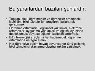 Bu yararlardan bazıları şunlardır: Toplum, okul, öğretmenler ve öğrenciler arasındaki işbirliğini, bilgi teknolojileri araçlarını kullanarak geliştirmek.  Öğrenme ortamlarını, eğitimsel yazılımlar, elektronik referanslar, uygulama yazılımları ve eğitsel oyunlarla desteklemek; böylece eğitimin kalitesini arttırmak.  Bilgi teknolojisi araçlarını her kademedeki öğrenme ortamlarına entegre etmek.  Her öğrenciye eğitim hayatı boyunca her türlü gelişmiş bilgi teknolojisi araçlarına ulaşma imkânı sağlamak.  