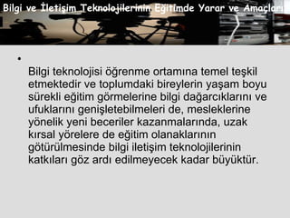 Bilgi teknolojisi öğrenme ortamına temel teşkil etmektedir ve toplumdaki bireylerin yaşam boyu sürekli eğitim görmelerine bilgi dağarcıklarını ve ufuklarını genişletebilmeleri de, mesleklerine yönelik yeni beceriler kazanmalarında, uzak kırsal yörelere de eğitim olanaklarının götürülmesinde bilgi iletişim teknolojilerinin katkıları göz ardı edilmeyecek kadar büyüktür.  Bilgi ve İletişim Teknolojilerinin Eğitimde Yarar ve Amaçları 