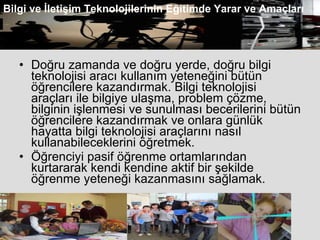 Doğru zamanda ve doğru yerde, doğru bilgi teknolojisi aracı kullanım yeteneğini bütün öğrencilere kazandırmak. Bilgi teknolojisi araçları ile bilgiye ulaşma, problem çözme, bilginin işlenmesi ve sunulması becerilerini bütün öğrencilere kazandırmak ve onlara günlük hayatta bilgi teknolojisi araçlarını nasıl kullanabileceklerini öğretmek.  Öğrenciyi pasif öğrenme ortamlarından kurtararak kendi kendine aktif bir şekilde öğrenme yeteneği kazanmasını sağlamak.  Bilgi ve İletişim Teknolojilerinin Eğitimde Yarar ve Amaçları 