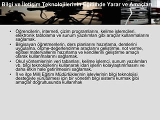 Öğrencilerin, interneti, çizim programlarını, kelime işlemcileri, elektronik tablolama ve sunum yazılımları gibi araçlar kullanmalarını sağlamak.  Bilgisayarı öğretmenlerin, ders planlarını hazırlama, derslerini uygulama, ölçme-değerlendirme araçlarını geliştirme, not verme, eğitsel materyallerini hazırlama ve kendilerini geliştirme amaçlı olarak kullanmalarını sağlamak.  Okul yöntemlerinin veri tabanları, kelime işlemci, sunum yazılımları vb. bilgi teknolojilerini kullanarak idari işlerin kolaylaştırılmasını ve daha etkin hale getirilmesini sağlamak.  İl ve ilçe Milli Eğitim Müdürlüklerinin işlevlerinin bilgi teknolojisi desteğiyle yürütülmesi için bir yönetim bilgi sistemi kurmak gibi amaçlar doğrultusunda kullanmak  Bilgi ve İletişim Teknolojilerinin Eğitimde Yarar ve Amaçları 