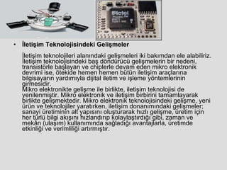 İletişim Teknolojisindeki Gelişmeler İletişim teknolojileri alanındaki gelişmeleri iki bakımdan ele alabiliriz. İletişim teknolojisindeki baş döndürücü gelişmelerin bir nedeni, transistörle başlayan ve chiplerle devam eden mikro elektronik devrimi ise, ötekide hemen hemen bütün iletişim araçlarına bilgisayarın yardımıyla dijital iletim ve işleme yöntemlerinin girmesidir. Mikro elektronikte gelişme ile birlikte, iletişim teknolojisi de yenilenmiştir. Mikro elektronik ve iletişim birbirini tamamlayarak birlikte gelişmektedir. Mikro elektronik teknolojisindeki gelişme, yeni ürün ve teknolojiler yaratırken, iletişim donanımındaki gelişmeler; sanayi üretiminin alt yapısını oluşturarak hızlı gelişme, üretim için her türlü bilgi akışını hızlandırıp kolaylaştırdığı gibi, zaman ve mekân (ulaşım) kullanımında sağladığı avantajlarla, üretimde etkinliği ve verimliliği artırmıştır. 