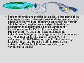 İletişim alanındaki teknolojik gelişmeler, dijital teknoloji ile fiber optik ve lazer teknolojisi sayesinde iletişimde ortaya çıkan yenilikler ve büro donanımında yenilenme yaratan ‘akıllı terminal’, telefon, faks ve diğer haberleşme donanımındaki gelişmelerle birlikte yaratılmıştır. transistor ün, renkli TV’nin, teybin, videonun bilgisayarların ve uyduların iletişim alanlarında kullanılması ile bilgi- iletişim çağı sanayi toplumunun son 30–40 yılında başlar. Bu alanlarda yeni ve hızlı gelişmeler, 1980-1990’larda bugünkü ilk dönem ‘bilgi toplumu’nu yarattı. Renkli TV’den kablolu TV’ye, videotex’e TV katılımlı konferanslara ve uydu yayıncılığına geçildi.  