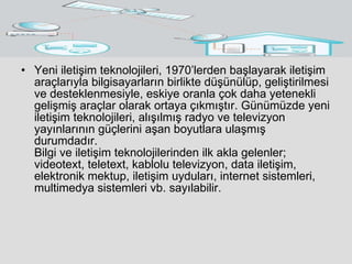 Yeni iletişim teknolojileri, 1970’lerden başlayarak iletişim araçlarıyla bilgisayarların birlikte düşünülüp, geliştirilmesi ve desteklenmesiyle, eskiye oranla çok daha yetenekli gelişmiş araçlar olarak ortaya çıkmıştır. Günümüzde yeni iletişim teknolojileri, alışılmış radyo ve televizyon yayınlarının güçlerini aşan boyutlara ulaşmış durumdadır.  Bilgi ve iletişim teknolojilerinden ilk akla gelenler; videotext, teletext, kablolu televizyon, data iletişim, elektronik mektup, iletişim uyduları, internet sistemleri, multimedya sistemleri vb. sayılabilir. 