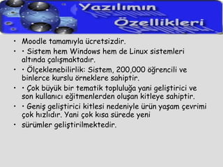Moodle tamamıyla ücretsizdir. •  Sistem hem Windows hem de Linux sistemleri altında çalışmaktadır. •  Ölçeklenebilirlik: Sistem, 200,000 öğrencili ve binlerce kurslu örneklere sahiptir. •  Çok büyük bir tematik topluluğa yani geliştirici ve son kullanıcı eğitmenlerden oluşan kitleye sahiptir. •  Geniş geliştirici kitlesi nedeniyle ürün yaşam çevrimi çok hızlıdır. Yani çok kısa sürede yeni sürümler geliştirilmektedir. 