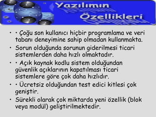 •  Çoğu son kullanıcı hiçbir programlama ve veri tabanı deneyimine sahip olmadan kullanmakta. Sorun olduğunda sorunun giderilmesi ticari sistemlerden daha hızlı olmaktadır. •  Açık kaynak kodlu sistem olduğundan güvenlik açıklarının kapatılması ticari sistemlere göre çok daha hızlıdır. •  Ücretsiz olduğundan test edici kitlesi çok geniştir. Sürekli olarak çok miktarda yeni özellik (blok veya modül) geliştirilmektedir.  