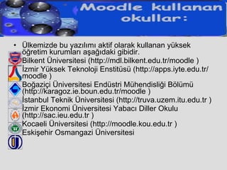 Ülkemizde bu yazılımı aktif olarak kullanan yüksek öğretim kurumları aşağıdaki gibidir. Bilkent Üniversitesi (http://mdl.bilkent.edu.tr/moodle ) İzmir Yüksek Teknoloji Enstitüsü (http://apps.iyte.edu.tr/moodle ) Boğaziçi Üniversitesi Endüstri Mühendisliği Bölümü (http://karagoz.ie.boun.edu.tr/moodle ) İstanbul Teknik Üniversitesi (http://truva.uzem.itu.edu.tr ) İzmir Ekonomi Üniversitesi Yabacı Diller Okulu (http://sac.ieu.edu.tr ) Kocaeli Üniversitesi (http://moodle.kou.edu.tr ) Eskişehir Osmangazi Üniversitesi 