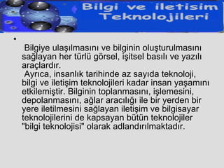   Bilgiye ulaşılmasını ve bilginin oluşturulmasını sağlayan her türlü görsel, işitsel basılı ve yazılı araçlardır.  Ayrıca, insanlık tarihinde az sayıda teknoloji, bilgi ve iletişim teknolojileri kadar insan yaşamını etkilemiştir. Bilginin toplanmasını, işlemesini, depolanmasını, ağlar aracılığı ile bir yerden bir yere iletilmesini sağlayan iletişim ve bilgisayar teknolojilerini de kapsayan bütün teknolojiler "bilgi teknolojisi" olarak adlandırılmaktadır.  
