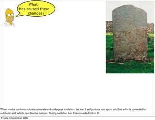 What
                has caused these
                     changes?




When marble contains sulphide minerals and undergoes oxidation, the Iron II will produce rust spots, and the sulfur is converted to
sulphuric acid, which can dissolve calcium. During oxidation Iron II is converted to Iron III.
Friday, 6 November 2009
 