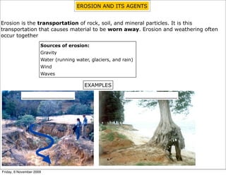 EROSION AND ITS AGENTS


Erosion is the transportation of rock, soil, and mineral particles. It is this
transportation that causes material to be worn away. Erosion and weathering often
occur together
                      Sources of erosion:
                      Gravity
                      Water (running water, glaciers, and rain)
                      Wind
                      Waves

                                         EXAMPLES

           ________________                                ________________




Friday, 6 November 2009
 