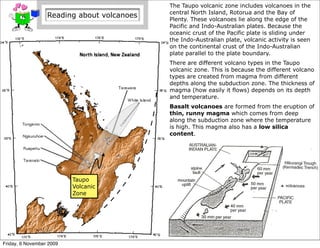The Taupo volcanic zone includes volcanoes in the
                                            central North Island, Rotorua and the Bay of
                  Reading about volcanoes   Plenty. These volcanoes lie along the edge of the
                                            Pacific and Indo-Australian plates. Because the
                                            oceanic crust of the Pacific plate is sliding under
                                            the Indo-Australian plate, volcanic activity is seen
                                            on the continental crust of the Indo-Australian
                                            plate parallel to the plate boundary.
                                            There are different volcano types in the Taupo
                                            volcanic zone. This is because the different volcano
                                            types are created from magma from different
                                            depths along the subduction zone. The thickness of
                                            magma (how easily it flows) depends on its depth
                                            and temperature.
                                            Basalt volcanoes are formed from the eruption of
                                            thin, runny magma which comes from deep
                                            along the subduction zone where the temperature
                                            is high. This magma also has a low silica
                                            content.




                          Taupo
                          Volcanic
                          Zone




Friday, 6 November 2009
 