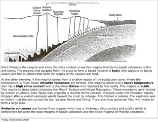 Silica thickens the magma and since the silica content is low the magma that forms basalt volcanoes is thin
and runny. The magma that escapes from the crust to form a Basalt volcano is basic (the opposite to being
acidic) and the eruptions that form the slopes of the volcano are mild.

At the other extreme, if the magma comes from a shallow region of the subduction zone, where the
temperature is much lower, Rhyolite volcanoes are formed. This magma which is at a lower temperature
also has a high silica content and is therefore thicker and reluctant to flow easily. The magma is acidic.
This results in steep sided volcanoes like Mount Tauhara and Mount Maunganui. These mountains were formed
by violent eruptions. Lake Taupo was originally a rhyolite dome volcano. Pressure under the mountain rapidly
dropped after a violent explosion which caused the crust to collapse. This formed a caldera. The explosion was
so violent that the ash turned the sky red over Rome and China. The crater that remained filled with water to
form a large lake.

Andesite volcanoes are formed from magma which has a thickness, silica content and acidity which is
somewhere between the basic magma of basalt volcanoes and the acidic magma of rhyolite volcanoes.

Friday, 6 November 2009
 