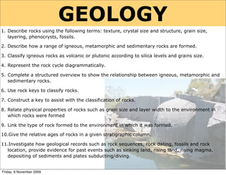 GEOLOGY
1. Describe rocks using the following terms: texture, crystal size and structure, grain size,
   layering, phenocrysts, fossils.

2. Describe how a range of igneous, metamorphic and sedimentary rocks are formed.

3. Classify igneous rocks as volcanic or plutonic according to silica levels and grains size.

4. Represent the rock cycle diagrammatically.

5. Complete a structured overview to show the relationship between igneous, metamorphic and
   sedimentary rocks.

6. Use rock keys to classify rocks.

7. Construct a key to assist with the classification of rocks.

8. Relate physical properties of rocks such as grain size and layer width to the environment in
   which rocks were formed

9. Link the type of rock formed to the environment in which it was formed.

10.Give the relative ages of rocks in a given stratigraphic column.

11.Investigate how geological records such as rock sequences, rock dating, fossils and rock
  location, provide evidence for past events such as sinking land, rising land, rising magma,
  depositing of sediments and plates subducting/diving.


Friday, 6 November 2009
 
