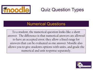 Quiz Question Types Numerical Questions To a student, the numerical question looks like a short answer.  The difference is that numerical answers are allowed to have an accepted error; they allow a fixed range for answers that can be evaluated as one answer. Moodle also allows you to give students options with units, and grade the numerical and unit response separately. 