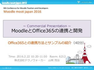 Techno Walker Inc. All rights reserved. 文書・画像等の無断使用・転載を禁止します。
8th Conference for Moodle Teachers and Developers
~ Commercial Presentation ~
MoodleとOffice365の連携と開発
Time: 2016.2.22 10:20-11:00 Room: 6212
株式会社テクノウォーカー 山岡 茂治
8th Conference for Moodle Teachers and Developers
Moodle moot japan 2016
Office365との連携方法とサンプルの紹介（40分）
1 / 30 ページ
 