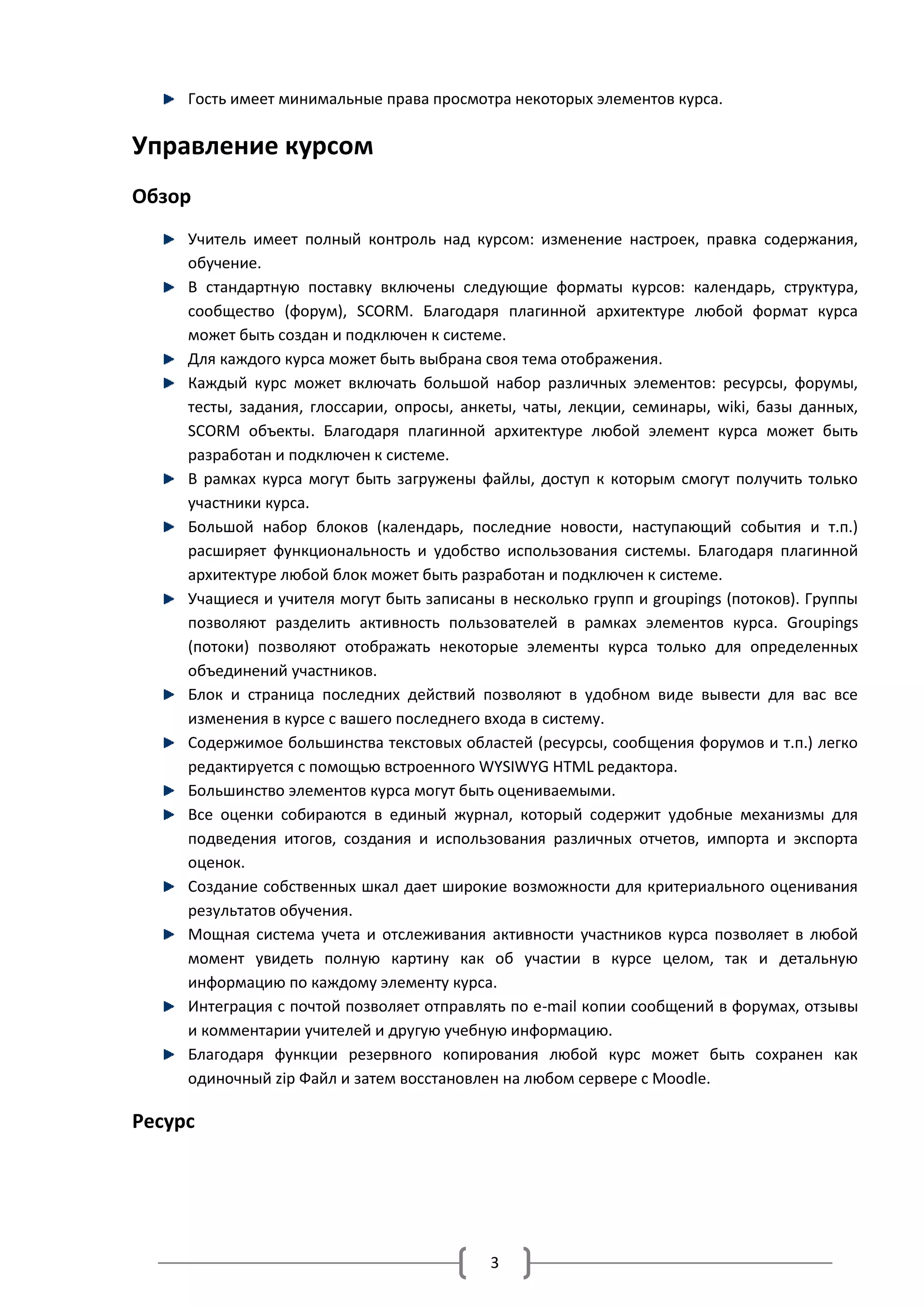 Гость имеет минимальные права просмотра некоторых элементов курса.

Управление курсом
Обзор
     Учитель имеет полный контроль над курсом: изменение настроек, правка содержания,
     обучение.
     В стандартную поставку включены следующие форматы курсов: календарь, структура,
     сообщество (форум), SCORM. Благодаря плагинной архитектуре любой формат курса
     может быть создан и подключен к системе.
     Для каждого курса может быть выбрана своя тема отображения.
     Каждый курс может включать большой набор различных элементов: ресурсы, форумы,
     тесты, задания, глоссарии, опросы, анкеты, чаты, лекции, семинары, wiki, базы данных,
     SCORM объекты. Благодаря плагинной архитектуре любой элемент курса может быть
     разработан и подключен к системе.
     В рамках курса могут быть загружены файлы, доступ к которым смогут получить только
     участники курса.
     Большой набор блоков (календарь, последние новости, наступающий события и т.п.)
     расширяет функциональность и удобство использования системы. Благодаря плагинной
     архитектуре любой блок может быть разработан и подключен к системе.
     Учащиеся и учителя могут быть записаны в несколько групп и groupings (потоков). Группы
     позволяют разделить активность пользователей в рамках элементов курса. Groupings
     (потоки) позволяют отображать некоторые элементы курса только для определенных
     объединений участников.
     Блок и страница последних действий позволяют в удобном виде вывести для вас все
     изменения в курсе с вашего последнего входа в систему.
     Содержимое большинства текстовых областей (ресурсы, сообщения форумов и т.п.) легко
     редактируется с помощью встроенного WYSIWYG HTML редактора.
     Большинство элементов курса могут быть оцениваемыми.
     Все оценки собираются в единый журнал, который содержит удобные механизмы для
     подведения итогов, создания и использования различных отчетов, импорта и экспорта
     оценок.
     Создание собственных шкал дает широкие возможности для критериального оценивания
     результатов обучения.
     Мощная система учета и отслеживания активности участников курса позволяет в любой
     момент увидеть полную картину как об участии в курсе целом, так и детальную
     информацию по каждому элементу курса.
     Интеграция с почтой позволяет отправлять по e-mail копии сообщений в форумах, отзывы
     и комментарии учителей и другую учебную информацию.
     Благодаря функции резервного копирования любой курс может быть сохранен как
     одиночный zip Файл и затем восстановлен на любом сервере с Moodle.

Ресурс




                                           3
 