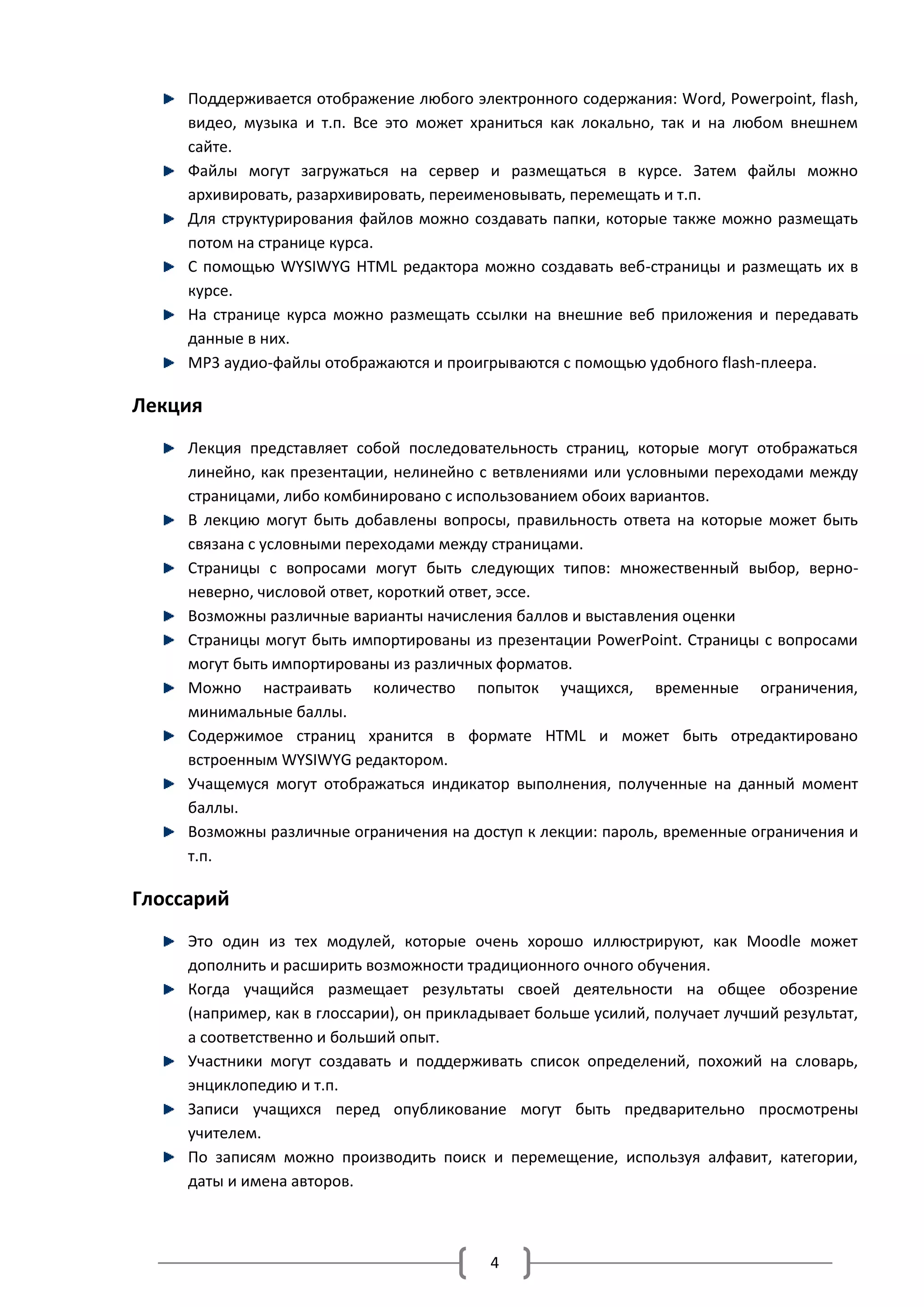 Поддерживается отображение любого электронного содержания: Word, Powerpoint, flash,
     видео, музыка и т.п. Все это может храниться как локально, так и на любом внешнем
     сайте.
     Файлы могут загружаться на сервер и размещаться в курсе. Затем файлы можно
     архивировать, разархивировать, переименовывать, перемещать и т.п.
     Для структурирования файлов можно создавать папки, которые также можно размещать
     потом на странице курса.
     С помощью WYSIWYG HTML редактора можно создавать веб-страницы и размещать их в
     курсе.
     На странице курса можно размещать ссылки на внешние веб приложения и передавать
     данные в них.
     MP3 аудио-файлы отображаются и проигрываются с помощью удобного flash-плеера.

Лекция
     Лекция представляет собой последовательность страниц, которые могут отображаться
     линейно, как презентации, нелинейно с ветвлениями или условными переходами между
     страницами, либо комбинировано с использованием обоих вариантов.
     В лекцию могут быть добавлены вопросы, правильность ответа на которые может быть
     связана с условными переходами между страницами.
     Страницы с вопросами могут быть следующих типов: множественный выбор, верно-
     неверно, числовой ответ, короткий ответ, эссе.
     Возможны различные варианты начисления баллов и выставления оценки
     Страницы могут быть импортированы из презентации PowerPoint. Страницы с вопросами
     могут быть импортированы из различных форматов.
     Можно настраивать количество попыток учащихся, временные ограничения,
     минимальные баллы.
     Содержимое страниц хранится в формате HTML и может быть отредактировано
     встроенным WYSIWYG редактором.
     Учащемуся могут отображаться индикатор выполнения, полученные на данный момент
     баллы.
     Возможны различные ограничения на доступ к лекции: пароль, временные ограничения и
     т.п.

Глоссарий
     Это один из тех модулей, которые очень хорошо иллюстрируют, как Moodle может
     дополнить и расширить возможности традиционного очного обучения.
     Когда учащийся размещает результаты своей деятельности на общее обозрение
     (например, как в глоссарии), он прикладывает больше усилий, получает лучший результат,
     а соответственно и больший опыт.
     Участники могут создавать и поддерживать список определений, похожий на словарь,
     энциклопедию и т.п.
     Записи учащихся перед опубликование могут быть предварительно просмотрены
     учителем.
     По записям можно производить поиск и перемещение, используя алфавит, категории,
     даты и имена авторов.



                                           4
 