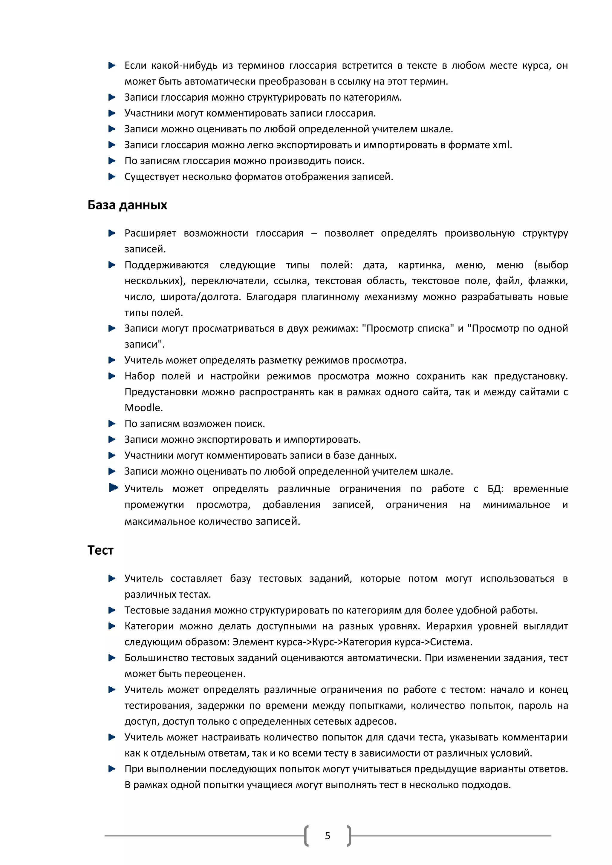 Если какой-нибудь из терминов глоссария встретится в тексте в любом месте курса, он
       может быть автоматически преобразован в ссылку на этот термин.
       Записи глоссария можно структурировать по категориям.
       Участники могут комментировать записи глоссария.
       Записи можно оценивать по любой определенной учителем шкале.
       Записи глоссария можно легко экспортировать и импортировать в формате xml.
       По записям глоссария можно производить поиск.
       Существует несколько форматов отображения записей.

База данных
       Расширяет возможности глоссария – позволяет определять произвольную структуру
       записей.
       Поддерживаются следующие типы полей: дата, картинка, меню, меню (выбор
       нескольких), переключатели, ссылка, текстовая область, текстовое поле, файл, флажки,
       число, широта/долгота. Благодаря плагинному механизму можно разрабатывать новые
       типы полей.
       Записи могут просматриваться в двух режимах: "Просмотр списка" и "Просмотр по одной
       записи".
       Учитель может определять разметку режимов просмотра.
       Набор полей и настройки режимов просмотра можно сохранить как предустановку.
       Предустановки можно распространять как в рамках одного сайта, так и между сайтами с
       Moodle.
       По записям возможен поиск.
       Записи можно экспортировать и импортировать.
       Участники могут комментировать записи в базе данных.
       Записи можно оценивать по любой определенной учителем шкале.
       Учитель может определять различные ограничения по работе с БД: временные
       промежутки просмотра, добавления записей, ограничения на минимальное и
       максимальное количество записей.

Тест
       Учитель составляет базу тестовых заданий, которые потом могут использоваться в
       различных тестах.
       Тестовые задания можно структурировать по категориям для более удобной работы.
       Категории можно делать доступными на разных уровнях. Иерархия уровней выглядит
       следующим образом: Элемент курса->Курс->Категория курса->Система.
       Большинство тестовых заданий оцениваются автоматически. При изменении задания, тест
       может быть переоценен.
       Учитель может определять различные ограничения по работе с тестом: начало и конец
       тестирования, задержки по времени между попытками, количество попыток, пароль на
       доступ, доступ только с определенных сетевых адресов.
       Учитель может настраивать количество попыток для сдачи теста, указывать комментарии
       как к отдельным ответам, так и ко всеми тесту в зависимости от различных условий.
       При выполнении последующих попыток могут учитываться предыдущие варианты ответов.
       В рамках одной попытки учащиеся могут выполнять тест в несколько подходов.



                                            5
 
