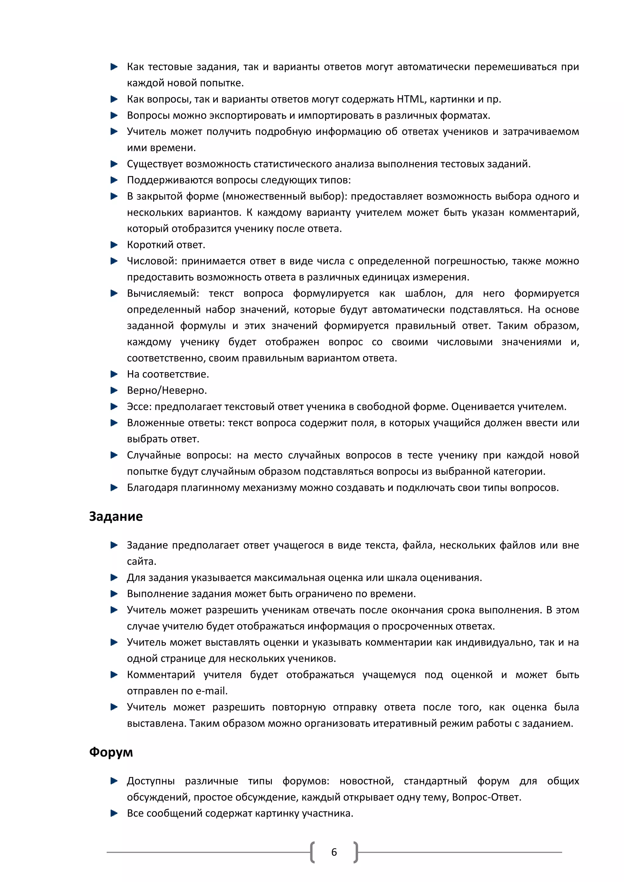 Как тестовые задания, так и варианты ответов могут автоматически перемешиваться при
    каждой новой попытке.
    Как вопросы, так и варианты ответов могут содержать HTML, картинки и пр.
    Вопросы можно экспортировать и импортировать в различных форматах.
    Учитель может получить подробную информацию об ответах учеников и затрачиваемом
    ими времени.
    Существует возможность статистического анализа выполнения тестовых заданий.
    Поддерживаются вопросы следующих типов:
    В закрытой форме (множественный выбор): предоставляет возможность выбора одного и
    нескольких вариантов. К каждому варианту учителем может быть указан комментарий,
    который отобразится ученику после ответа.
    Короткий ответ.
    Числовой: принимается ответ в виде числа с определенной погрешностью, также можно
    предоставить возможность ответа в различных единицах измерения.
    Вычисляемый: текст вопроса формулируется как шаблон, для него формируется
    определенный набор значений, которые будут автоматически подставляться. На основе
    заданной формулы и этих значений формируется правильный ответ. Таким образом,
    каждому ученику будет отображен вопрос со своими числовыми значениями и,
    соответственно, своим правильным вариантом ответа.
    На соответствие.
    Верно/Неверно.
    Эссе: предполагает текстовый ответ ученика в свободной форме. Оценивается учителем.
    Вложенные ответы: текст вопроса содержит поля, в которых учащийся должен ввести или
    выбрать ответ.
    Случайные вопросы: на место случайных вопросов в тесте ученику при каждой новой
    попытке будут случайным образом подставляться вопросы из выбранной категории.
    Благодаря плагинному механизму можно создавать и подключать свои типы вопросов.

Задание
    Задание предполагает ответ учащегося в виде текста, файла, нескольких файлов или вне
    сайта.
    Для задания указывается максимальная оценка или шкала оценивания.
    Выполнение задания может быть ограничено по времени.
    Учитель может разрешить ученикам отвечать после окончания срока выполнения. В этом
    случае учителю будет отображаться информация о просроченных ответах.
    Учитель может выставлять оценки и указывать комментарии как индивидуально, так и на
    одной странице для нескольких учеников.
    Комментарий учителя будет отображаться учащемуся под оценкой и может быть
    отправлен по e-mail.
    Учитель может разрешить повторную отправку ответа после того, как оценка была
    выставлена. Таким образом можно организовать итеративный режим работы с заданием.

Форум
    Доступны различные типы форумов: новостной, стандартный форум для общих
    обсуждений, простое обсуждение, каждый открывает одну тему, Вопрос-Ответ.
    Все сообщений содержат картинку участника.


                                         6
 