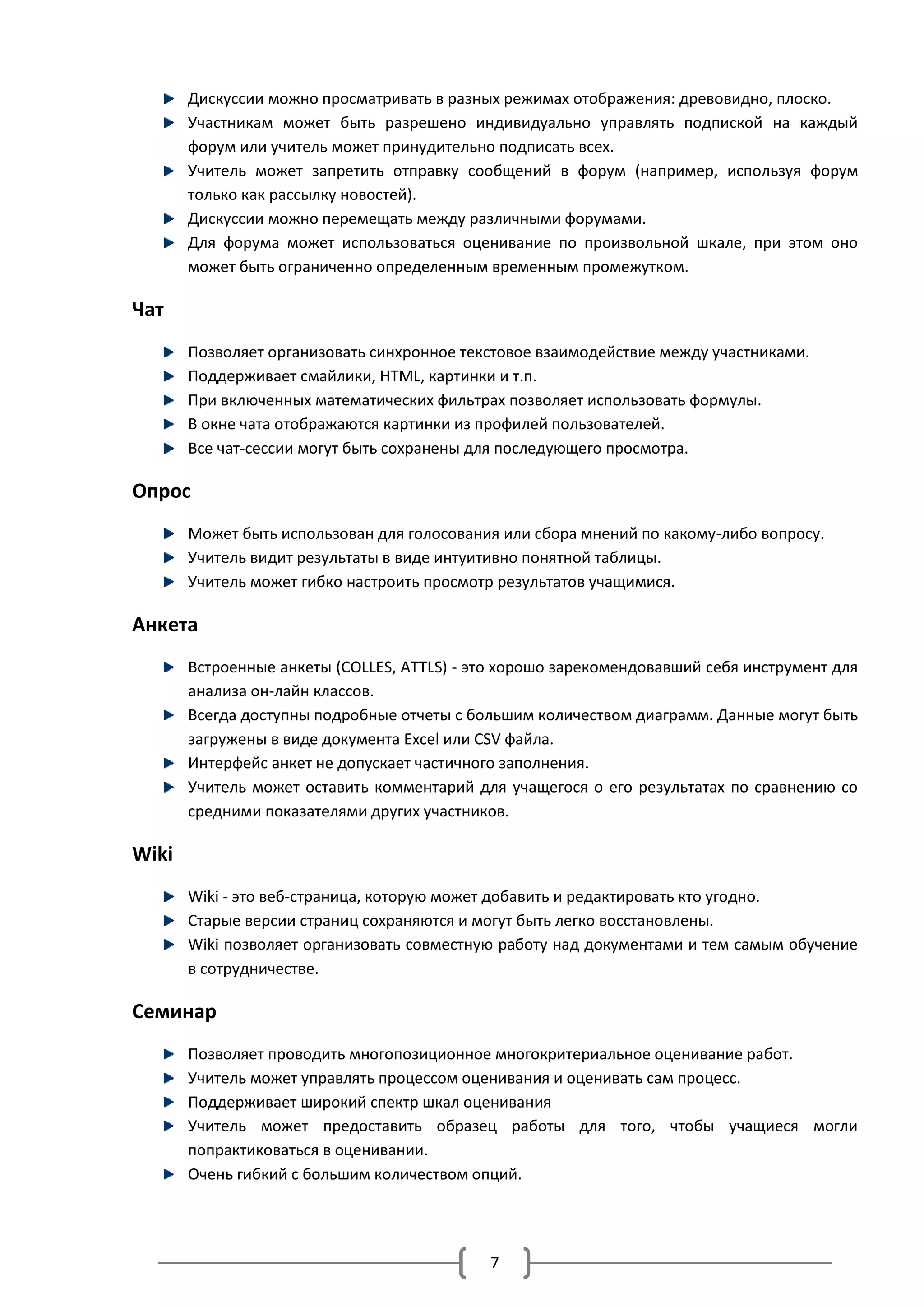 Дискуссии можно просматривать в разных режимах отображения: древовидно, плоско.
       Участникам может быть разрешено индивидуально управлять подпиской на каждый
       форум или учитель может принудительно подписать всех.
       Учитель может запретить отправку сообщений в форум (например, используя форум
       только как рассылку новостей).
       Дискуссии можно перемещать между различными форумами.
       Для форума может использоваться оценивание по произвольной шкале, при этом оно
       может быть ограниченно определенным временным промежутком.

Чат
       Позволяет организовать синхронное текстовое взаимодействие между участниками.
       Поддерживает смайлики, HTML, картинки и т.п.
       При включенных математических фильтрах позволяет использовать формулы.
       В окне чата отображаются картинки из профилей пользователей.
       Все чат-сессии могут быть сохранены для последующего просмотра.

Опрос
       Может быть использован для голосования или сбора мнений по какому-либо вопросу.
       Учитель видит результаты в виде интуитивно понятной таблицы.
       Учитель может гибко настроить просмотр результатов учащимися.

Анкета
       Встроенные анкеты (COLLES, ATTLS) - это хорошо зарекомендовавший себя инструмент для
       анализа он-лайн классов.
       Всегда доступны подробные отчеты с большим количеством диаграмм. Данные могут быть
       загружены в виде документа Excel или CSV файла.
       Интерфейс анкет не допускает частичного заполнения.
       Учитель может оставить комментарий для учащегося о его результатах по сравнению со
       средними показателями других участников.

Wiki
       Wiki - это веб-страница, которую может добавить и редактировать кто угодно.
       Старые версии страниц сохраняются и могут быть легко восстановлены.
       Wiki позволяет организовать совместную работу над документами и тем самым обучение
       в сотрудничестве.

Семинар
       Позволяет проводить многопозиционное многокритериальное оценивание работ.
       Учитель может управлять процессом оценивания и оценивать сам процесс.
       Поддерживает широкий спектр шкал оценивания
       Учитель может предоставить образец работы для того, чтобы учащиеся могли
       попрактиковаться в оценивании.
       Очень гибкий с большим количеством опций.




                                            7
 