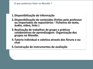 O que podemos fazer no Moodle ?




1.Disponibilização de informação
2.Disponibilização de conteúdos (Feitos pelo professor
  ou importados de repositórios - Ficheiros de texto,
  áudio, vídeo, links )
3.Realização de trabalhos de grupo e práticas
  colaborativas de aprendizagem. Organização dos
  grupos no Moodle.
4.Tutoria individual e coletiva através dos fóruns e ou
  chat
5.Construção de instrumentos de avaliação
 