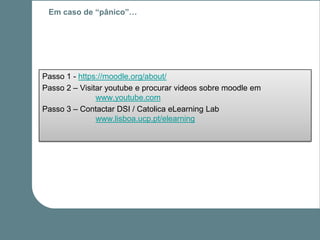 Em caso de “pânico”…




Passo 1 - https://moodle.org/about/
Passo 2 – Visitar youtube e procurar videos sobre moodle em
               www.youtube.com
Passo 3 – Contactar DSI / Catolica eLearning Lab
               www.lisboa.ucp.pt/elearning
 