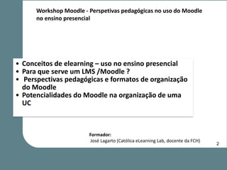 Workshop Moodle - Perspetivas pedagógicas no uso do Moodle
      no ensino presencial




• Conceitos de elearning – uso no ensino presencial
• Para que serve um LMS /Moodle ?
• Perspectivas pedagógicas e formatos de organização
  do Moodle
• Potencialidades do Moodle na organização de uma
  UC



                        Formador:
                        José Lagarto (Católica eLearning Lab, docente da FCH)
                                                                                2
 