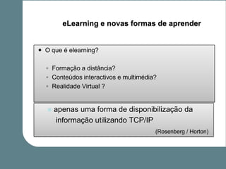 eLearning e novas formas de aprender


 O que é elearning?

  ◦ Formação a distância?
  ◦ Conteúdos interactivos e multimédia?
  ◦ Realidade Virtual ?


      apenas uma forma de disponibilização da
       informação utilizando TCP/IP
                                       (Rosenberg / Horton)
 