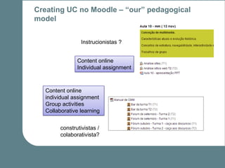 Creating UC no Moodle – “our” pedagogical
model


                Instrucionistas ?


               Content online
               Individual assignment



  Content online
  individual assignment
  Group activities
  Collaborative learning


        construtivistas /
        colaborativista?
 