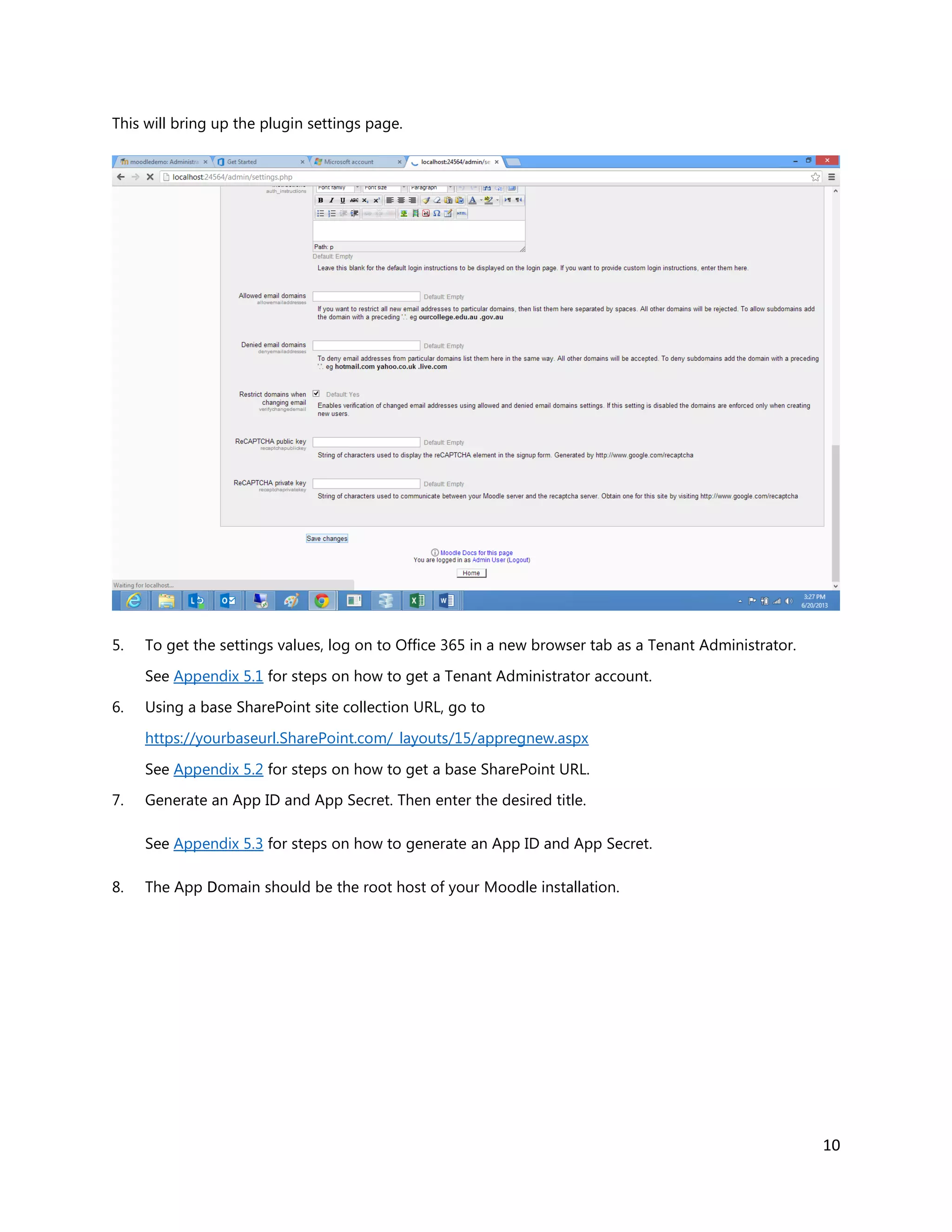 10
This will bring up the plugin settings page.
5. To get the settings values, log on to Office 365 in a new browser tab as a Tenant Administrator.
See Appendix 5.1 for steps on how to get a Tenant Administrator account.
6. Using a base SharePoint site collection URL, go to
https://yourbaseurl.SharePoint.com/_layouts/15/appregnew.aspx
See Appendix 5.2 for steps on how to get a base SharePoint URL.
7. Generate an App ID and App Secret. Then enter the desired title.
See Appendix 5.3 for steps on how to generate an App ID and App Secret.
8. The App Domain should be the root host of your Moodle installation.
 