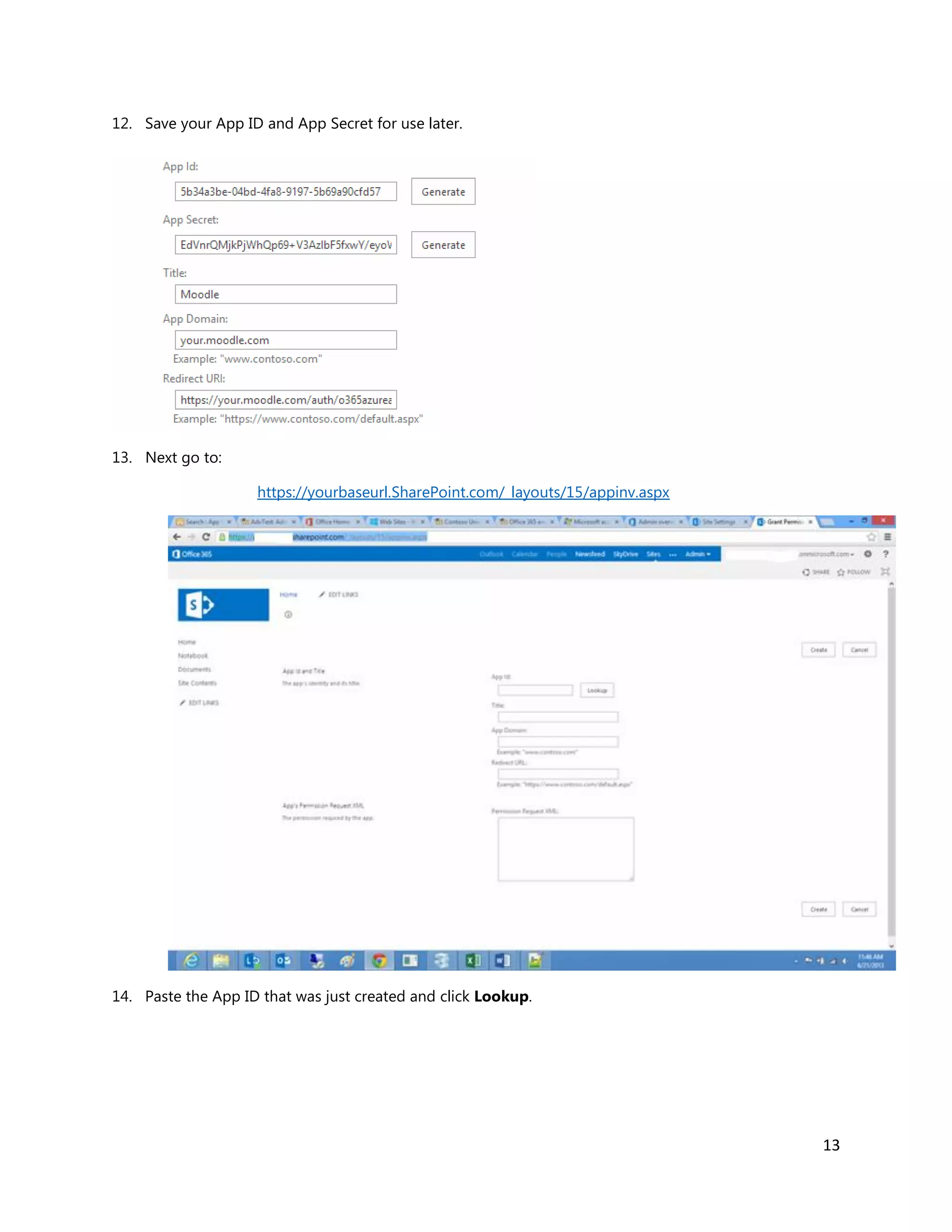13
12. Save your App ID and App Secret for use later.
13. Next go to:
https://yourbaseurl.SharePoint.com/_layouts/15/appinv.aspx
14. Paste the App ID that was just created and click Lookup.
 