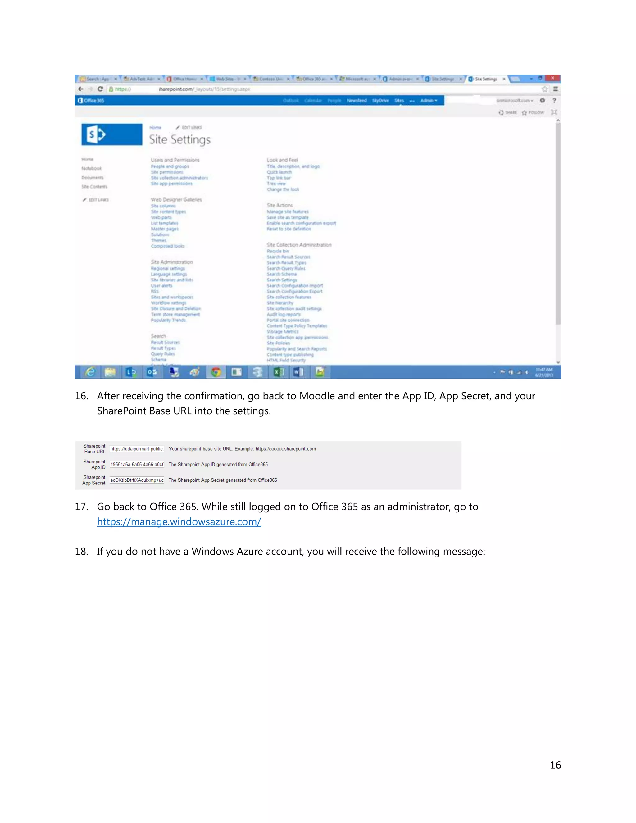16
16. After receiving the confirmation, go back to Moodle and enter the App ID, App Secret, and your
SharePoint Base URL into the settings.
17. Go back to Office 365. While still logged on to Office 365 as an administrator, go to
https://manage.windowsazure.com/
18. If you do not have a Windows Azure account, you will receive the following message:
 
