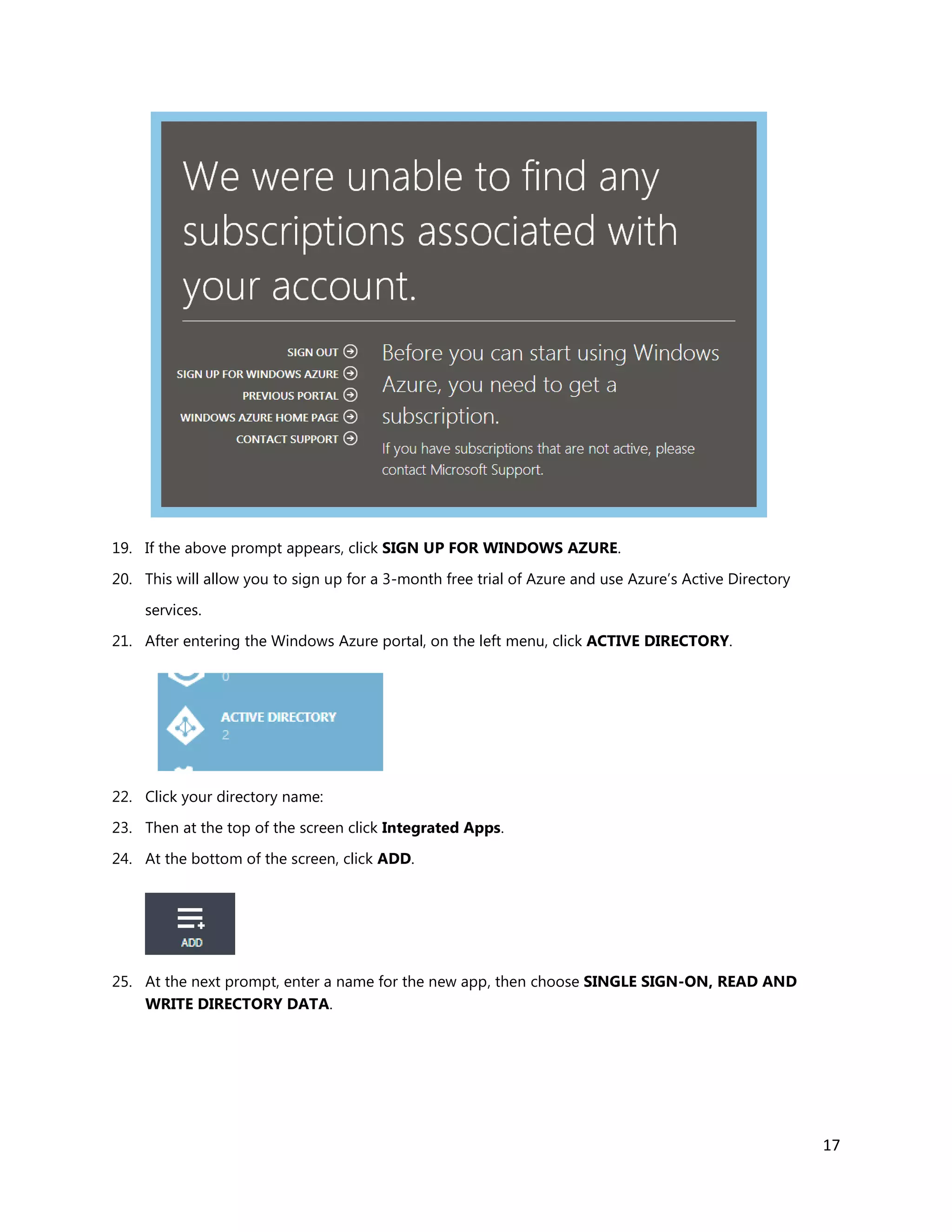 17
19. If the above prompt appears, click SIGN UP FOR WINDOWS AZURE.
20. This will allow you to sign up for a 3-month free trial of Azure and use Azure’s Active Directory
services.
21. After entering the Windows Azure portal, on the left menu, click ACTIVE DIRECTORY.
22. Click your directory name:
23. Then at the top of the screen click Integrated Apps.
24. At the bottom of the screen, click ADD.
25. At the next prompt, enter a name for the new app, then choose SINGLE SIGN-ON, READ AND
WRITE DIRECTORY DATA.
 
