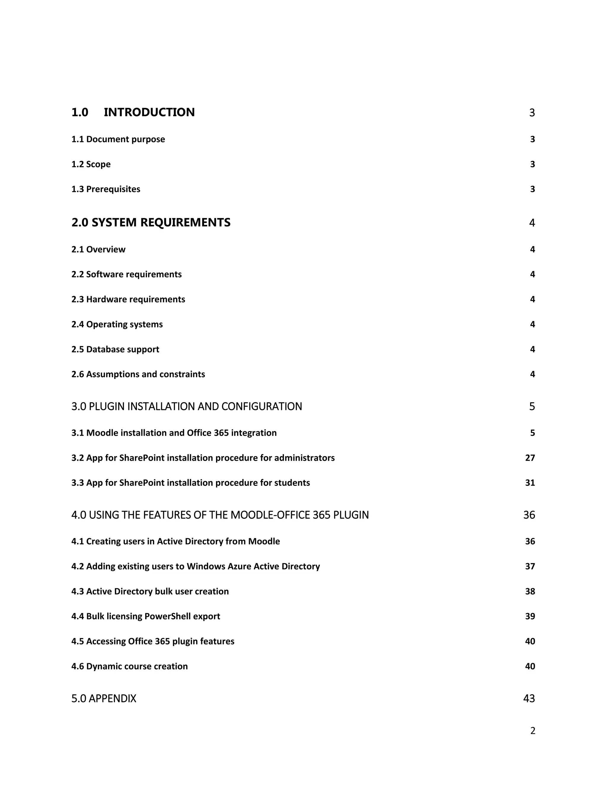 2
1.0 INTRODUCTION 3
1.1 Document purpose 3
1.2 Scope 3
1.3 Prerequisites 3
2.0 SYSTEM REQUIREMENTS 4
2.1 Overview 4
2.2 Software requirements 4
2.3 Hardware requirements 4
2.4 Operating systems 4
2.5 Database support 4
2.6 Assumptions and constraints 4
3.0 PLUGIN INSTALLATION AND CONFIGURATION 5
3.1 Moodle installation and Office 365 integration 5
3.2 App for SharePoint installation procedure for administrators 27
3.3 App for SharePoint installation procedure for students 31
4.0 USING THE FEATURES OF THE MOODLE-OFFICE 365 PLUGIN 36
4.1 Creating users in Active Directory from Moodle 36
4.2 Adding existing users to Windows Azure Active Directory 37
4.3 Active Directory bulk user creation 38
4.4 Bulk licensing PowerShell export 39
4.5 Accessing Office 365 plugin features 40
4.6 Dynamic course creation 40
5.0 APPENDIX 43
 