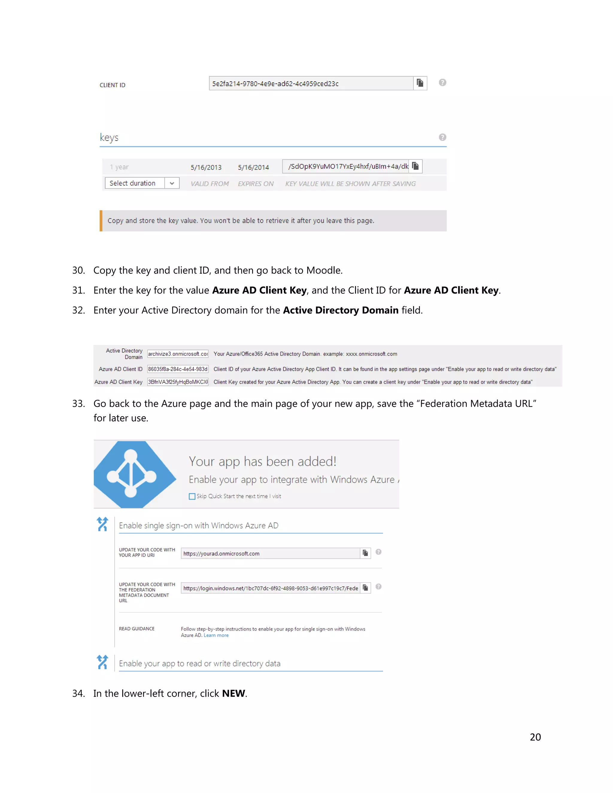 20
30. Copy the key and client ID, and then go back to Moodle.
31. Enter the key for the value Azure AD Client Key, and the Client ID for Azure AD Client Key.
32. Enter your Active Directory domain for the Active Directory Domain field.
33. Go back to the Azure page and the main page of your new app, save the “Federation Metadata URL”
for later use.
34. In the lower-left corner, click NEW.
 
