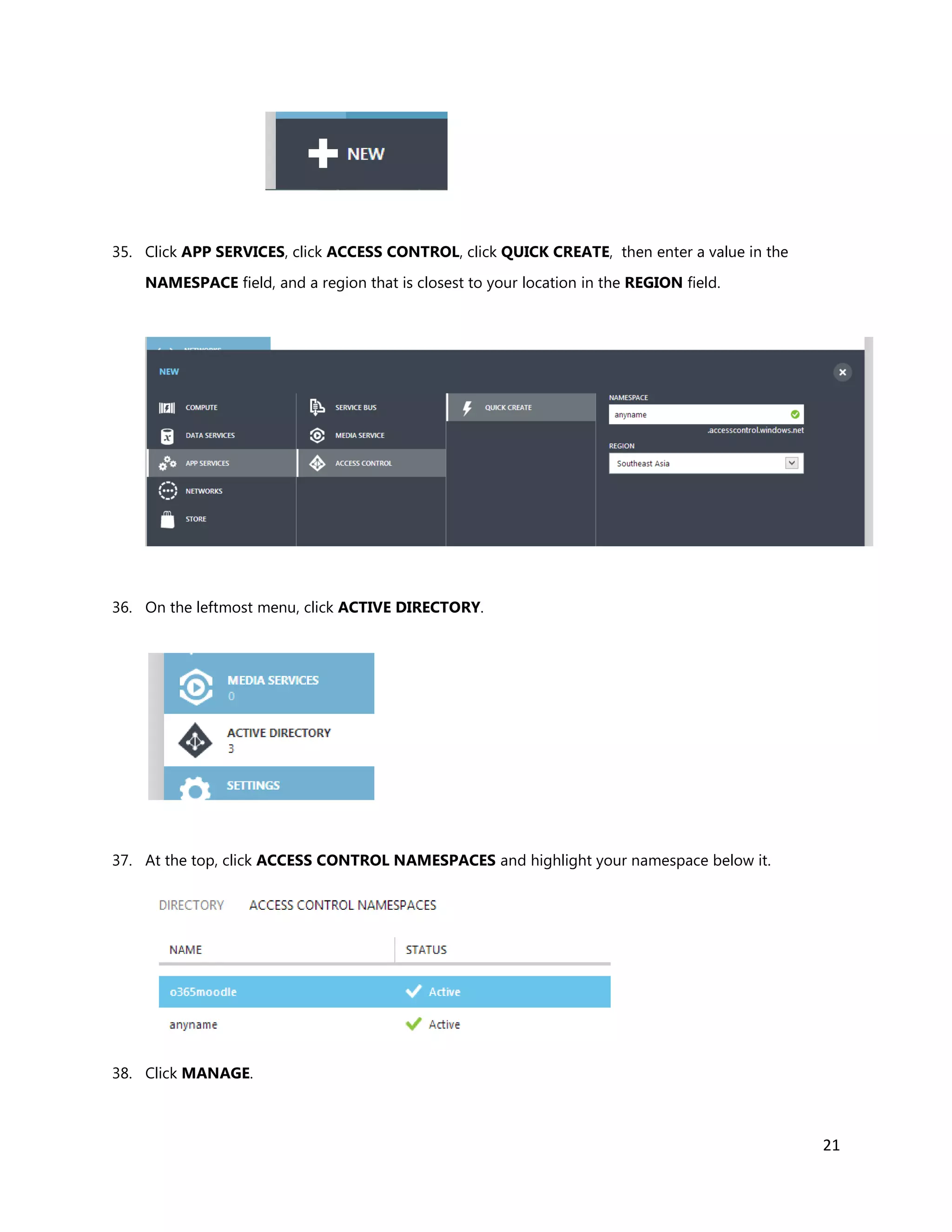 21
35. Click APP SERVICES, click ACCESS CONTROL, click QUICK CREATE, then enter a value in the
NAMESPACE field, and a region that is closest to your location in the REGION field.
36. On the leftmost menu, click ACTIVE DIRECTORY.
37. At the top, click ACCESS CONTROL NAMESPACES and highlight your namespace below it.
38. Click MANAGE.
 