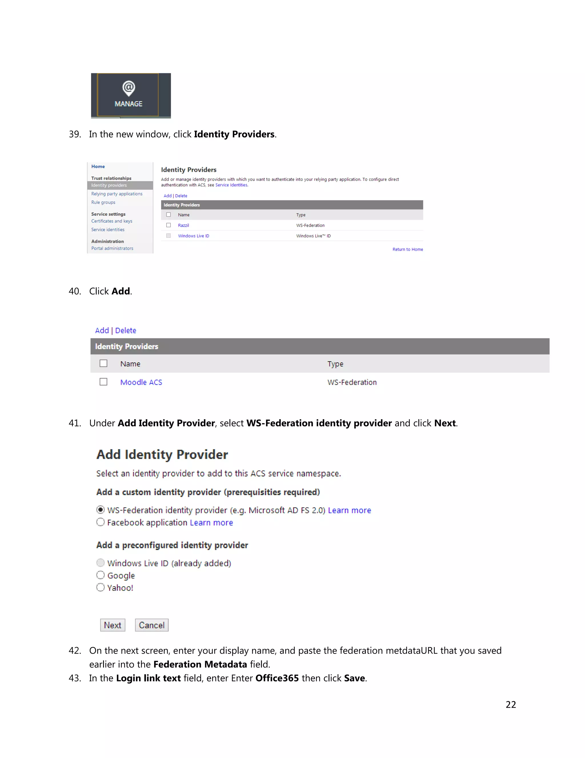 22
39. In the new window, click Identity Providers.
40. Click Add.
41. Under Add Identity Provider, select WS-Federation identity provider and click Next.
42. On the next screen, enter your display name, and paste the federation metdataURL that you saved
earlier into the Federation Metadata field.
43. In the Login link text field, enter Enter Office365 then click Save.
 