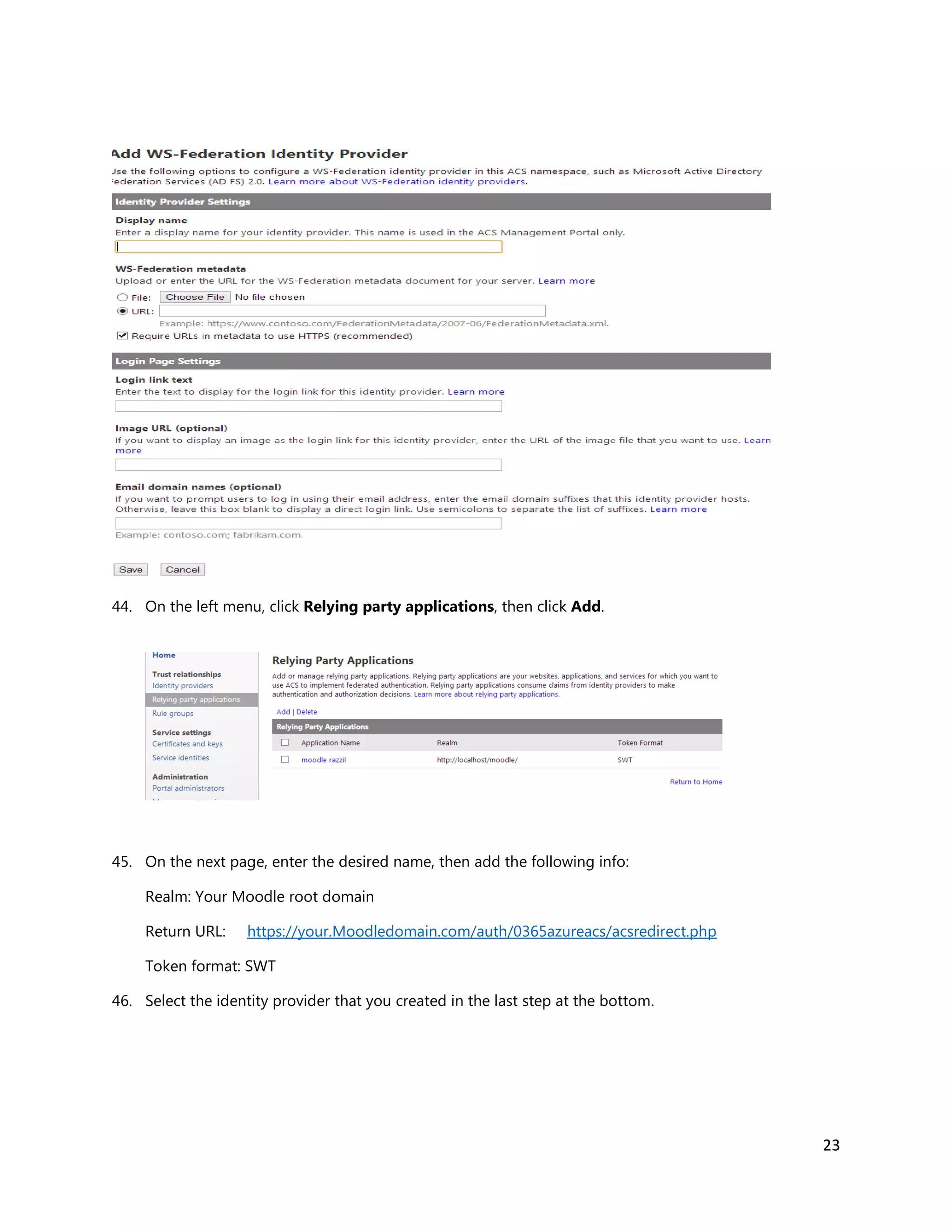 23
44. On the left menu, click Relying party applications, then click Add.
45. On the next page, enter the desired name, then add the following info:
Realm: Your Moodle root domain
Return URL: https://your.Moodledomain.com/auth/0365azureacs/acsredirect.php
Token format: SWT
46. Select the identity provider that you created in the last step at the bottom.
 