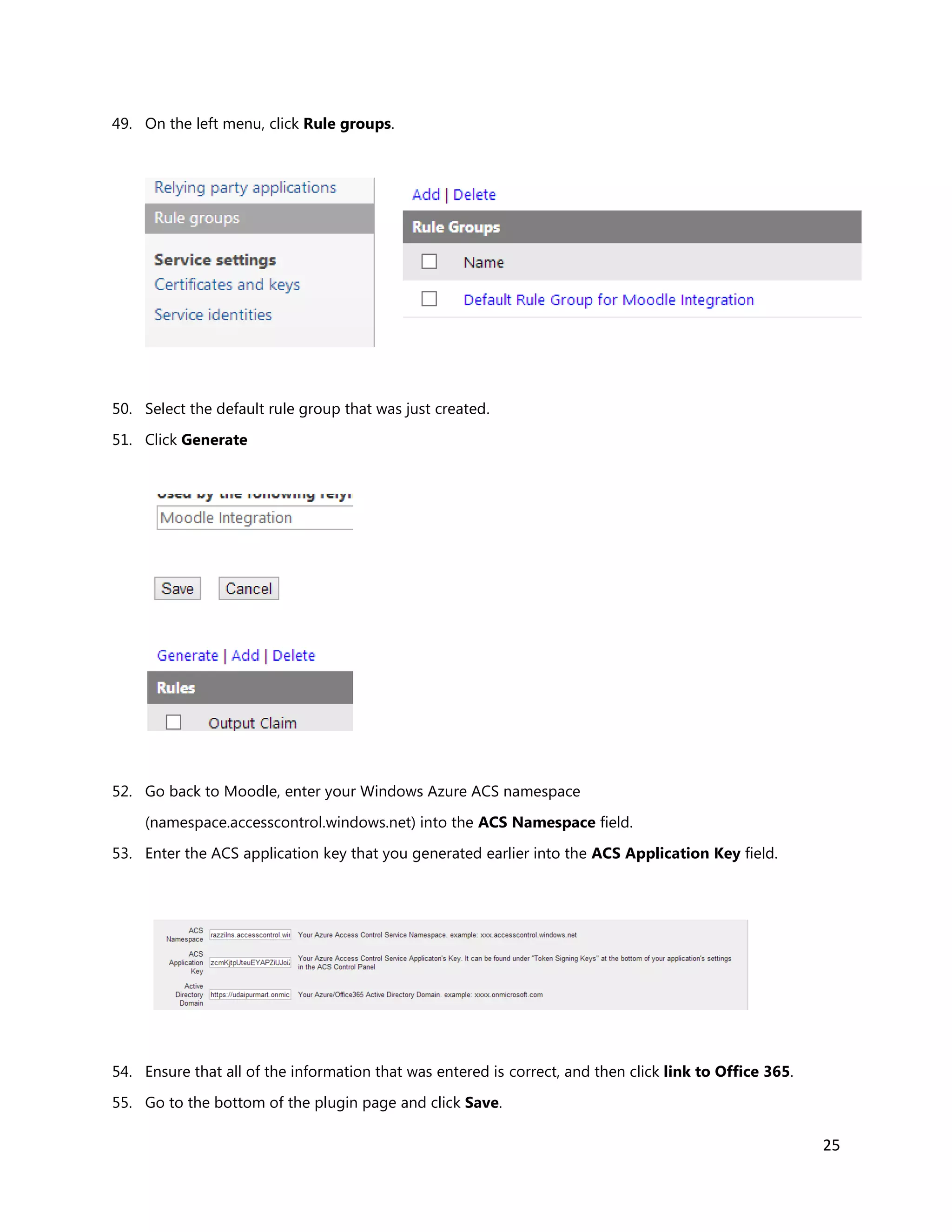 25
49. On the left menu, click Rule groups.
50. Select the default rule group that was just created.
51. Click Generate
52. Go back to Moodle, enter your Windows Azure ACS namespace
(namespace.accesscontrol.windows.net) into the ACS Namespace field.
53. Enter the ACS application key that you generated earlier into the ACS Application Key field.
54. Ensure that all of the information that was entered is correct, and then click link to Office 365.
55. Go to the bottom of the plugin page and click Save.
 