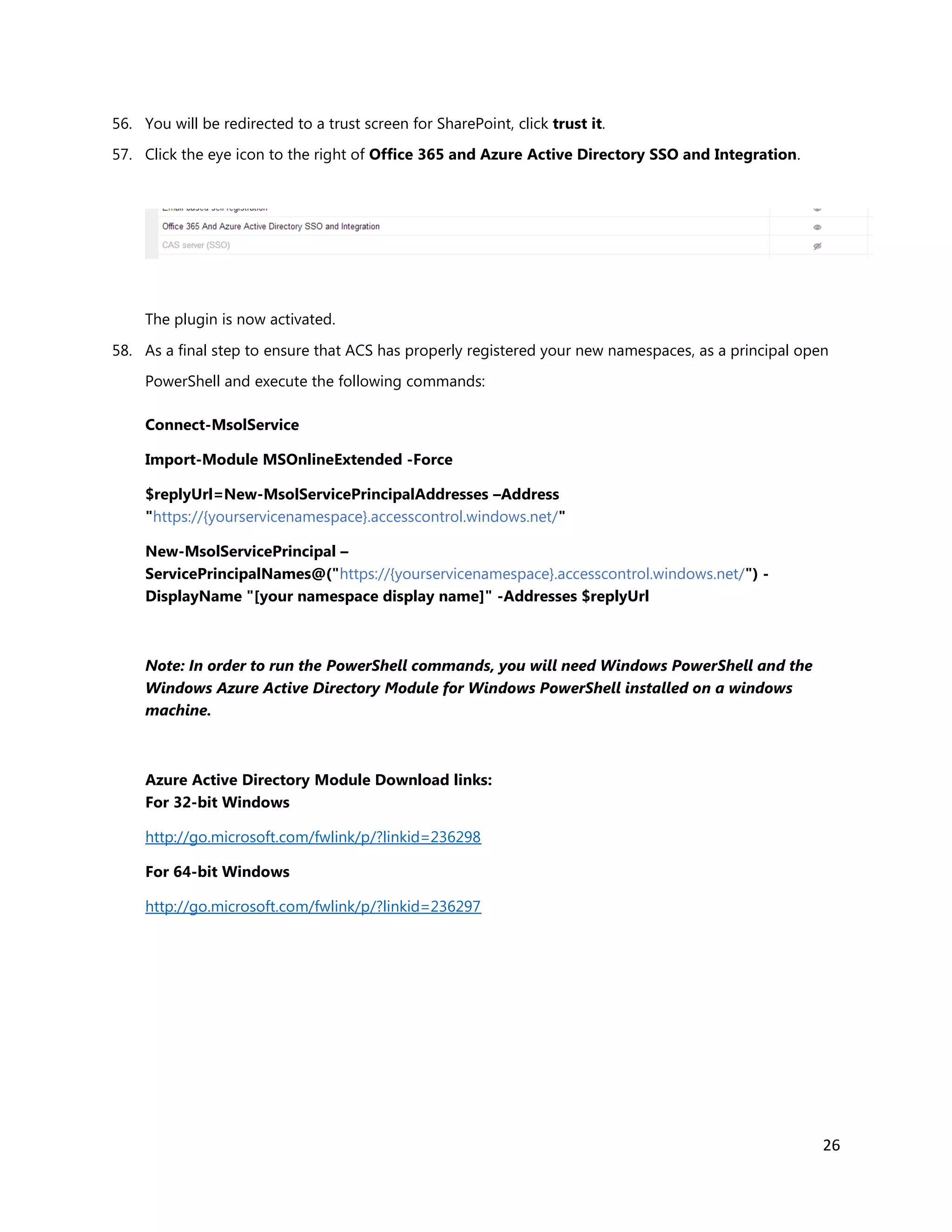 26
56. You will be redirected to a trust screen for SharePoint, click trust it.
57. Click the eye icon to the right of Office 365 and Azure Active Directory SSO and Integration.
The plugin is now activated.
58. As a final step to ensure that ACS has properly registered your new namespaces, as a principal open
PowerShell and execute the following commands:
Connect-MsolService
Import-Module MSOnlineExtended -Force
$replyUrl=New-MsolServicePrincipalAddresses –Address
"https://{yourservicenamespace}.accesscontrol.windows.net/"
New-MsolServicePrincipal –
ServicePrincipalNames@("https://{yourservicenamespace}.accesscontrol.windows.net/") -
DisplayName "[your namespace display name]" -Addresses $replyUrl
Note: In order to run the PowerShell commands, you will need Windows PowerShell and the
Windows Azure Active Directory Module for Windows PowerShell installed on a windows
machine.
Azure Active Directory Module Download links:
For 32-bit Windows
http://go.microsoft.com/fwlink/p/?linkid=236298
For 64-bit Windows
http://go.microsoft.com/fwlink/p/?linkid=236297
 