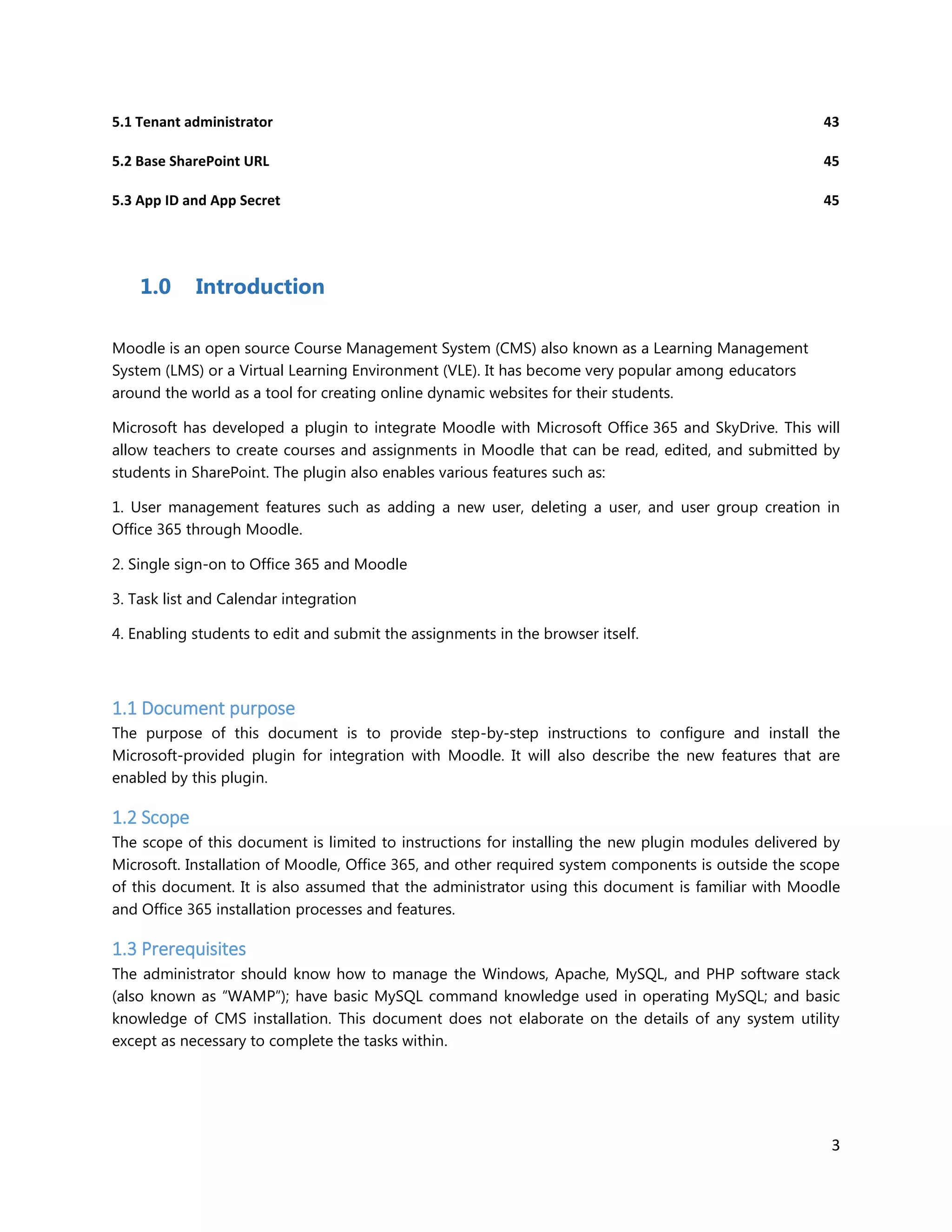 3
5.1 Tenant administrator 43
5.2 Base SharePoint URL 45
5.3 App ID and App Secret 45
1.0 Introduction
Moodle is an open source Course Management System (CMS) also known as a Learning Management
System (LMS) or a Virtual Learning Environment (VLE). It has become very popular among educators
around the world as a tool for creating online dynamic websites for their students.
Microsoft has developed a plugin to integrate Moodle with Microsoft Office 365 and SkyDrive. This will
allow teachers to create courses and assignments in Moodle that can be read, edited, and submitted by
students in SharePoint. The plugin also enables various features such as:
1. User management features such as adding a new user, deleting a user, and user group creation in
Office 365 through Moodle.
2. Single sign-on to Office 365 and Moodle
3. Task list and Calendar integration
4. Enabling students to edit and submit the assignments in the browser itself.
1.1 Document purpose
The purpose of this document is to provide step-by-step instructions to configure and install the
Microsoft-provided plugin for integration with Moodle. It will also describe the new features that are
enabled by this plugin.
1.2 Scope
The scope of this document is limited to instructions for installing the new plugin modules delivered by
Microsoft. Installation of Moodle, Office 365, and other required system components is outside the scope
of this document. It is also assumed that the administrator using this document is familiar with Moodle
and Office 365 installation processes and features.
1.3 Prerequisites
The administrator should know how to manage the Windows, Apache, MySQL, and PHP software stack
(also known as “WAMP”); have basic MySQL command knowledge used in operating MySQL; and basic
knowledge of CMS installation. This document does not elaborate on the details of any system utility
except as necessary to complete the tasks within.
 
