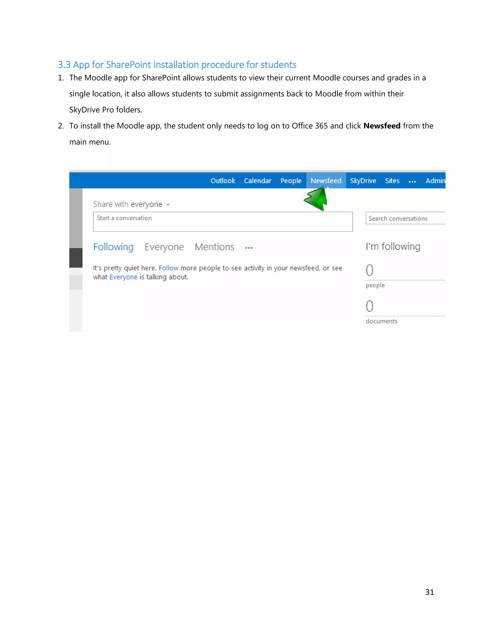 31
3.3 App for SharePoint installation procedure for students
1. The Moodle app for SharePoint allows students to view their current Moodle courses and grades in a
single location, it also allows students to submit assignments back to Moodle from within their
SkyDrive Pro folders.
2. To install the Moodle app, the student only needs to log on to Office 365 and click Newsfeed from the
main menu.
 