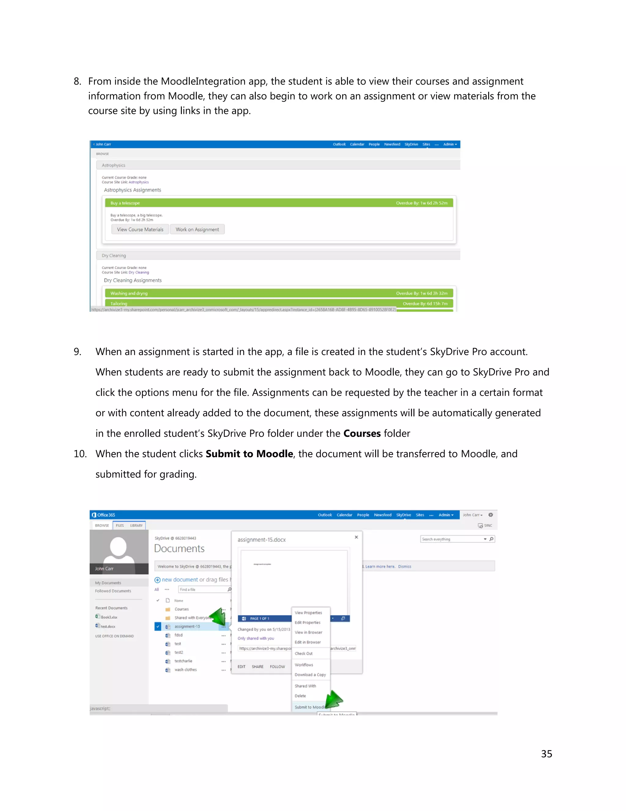 35
8. From inside the MoodleIntegration app, the student is able to view their courses and assignment
information from Moodle, they can also begin to work on an assignment or view materials from the
course site by using links in the app.
9. When an assignment is started in the app, a file is created in the student’s SkyDrive Pro account.
When students are ready to submit the assignment back to Moodle, they can go to SkyDrive Pro and
click the options menu for the file. Assignments can be requested by the teacher in a certain format
or with content already added to the document, these assignments will be automatically generated
in the enrolled student’s SkyDrive Pro folder under the Courses folder
10. When the student clicks Submit to Moodle, the document will be transferred to Moodle, and
submitted for grading.
 