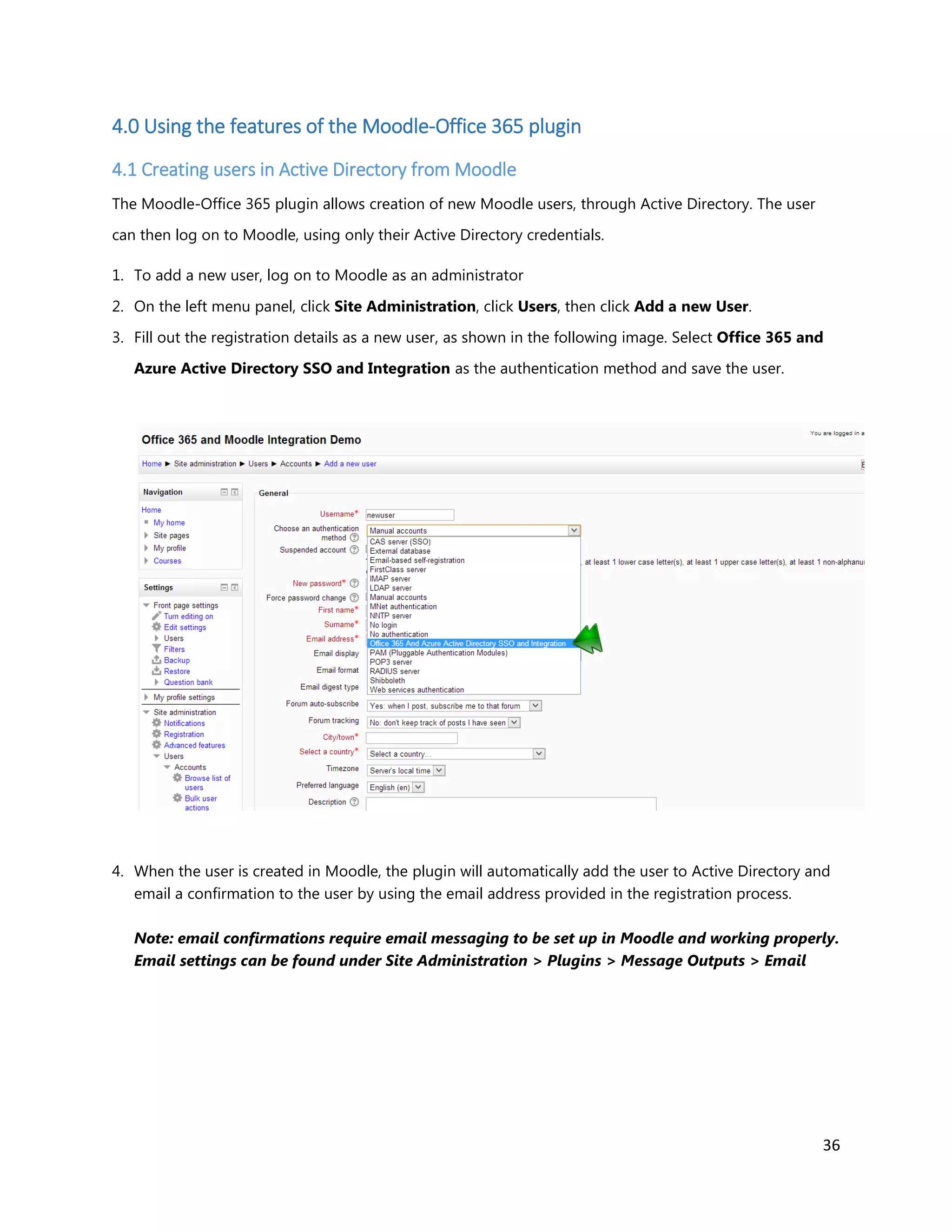 36
4.0 Using the features of the Moodle-Office 365 plugin
4.1 Creating users in Active Directory from Moodle
The Moodle-Office 365 plugin allows creation of new Moodle users, through Active Directory. The user
can then log on to Moodle, using only their Active Directory credentials.
1. To add a new user, log on to Moodle as an administrator
2. On the left menu panel, click Site Administration, click Users, then click Add a new User.
3. Fill out the registration details as a new user, as shown in the following image. Select Office 365 and
Azure Active Directory SSO and Integration as the authentication method and save the user.
4. When the user is created in Moodle, the plugin will automatically add the user to Active Directory and
email a confirmation to the user by using the email address provided in the registration process.
Note: email confirmations require email messaging to be set up in Moodle and working properly.
Email settings can be found under Site Administration > Plugins > Message Outputs > Email
 