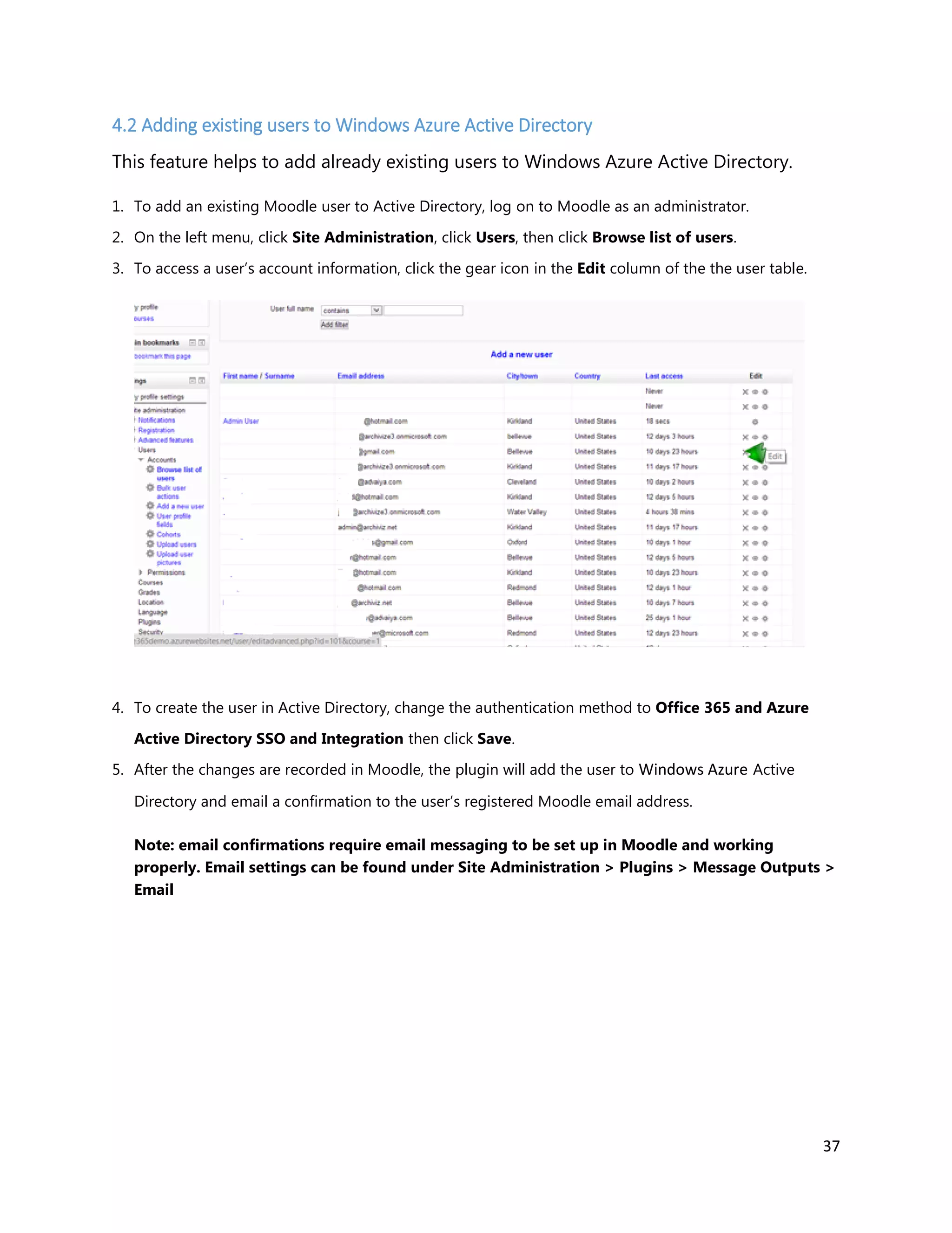 37
4.2 Adding existing users to Windows Azure Active Directory
This feature helps to add already existing users to Windows Azure Active Directory.
1. To add an existing Moodle user to Active Directory, log on to Moodle as an administrator.
2. On the left menu, click Site Administration, click Users, then click Browse list of users.
3. To access a user’s account information, click the gear icon in the Edit column of the the user table.
4. To create the user in Active Directory, change the authentication method to Office 365 and Azure
Active Directory SSO and Integration then click Save.
5. After the changes are recorded in Moodle, the plugin will add the user to Windows Azure Active
Directory and email a confirmation to the user’s registered Moodle email address.
Note: email confirmations require email messaging to be set up in Moodle and working
properly. Email settings can be found under Site Administration > Plugins > Message Outputs >
Email
 