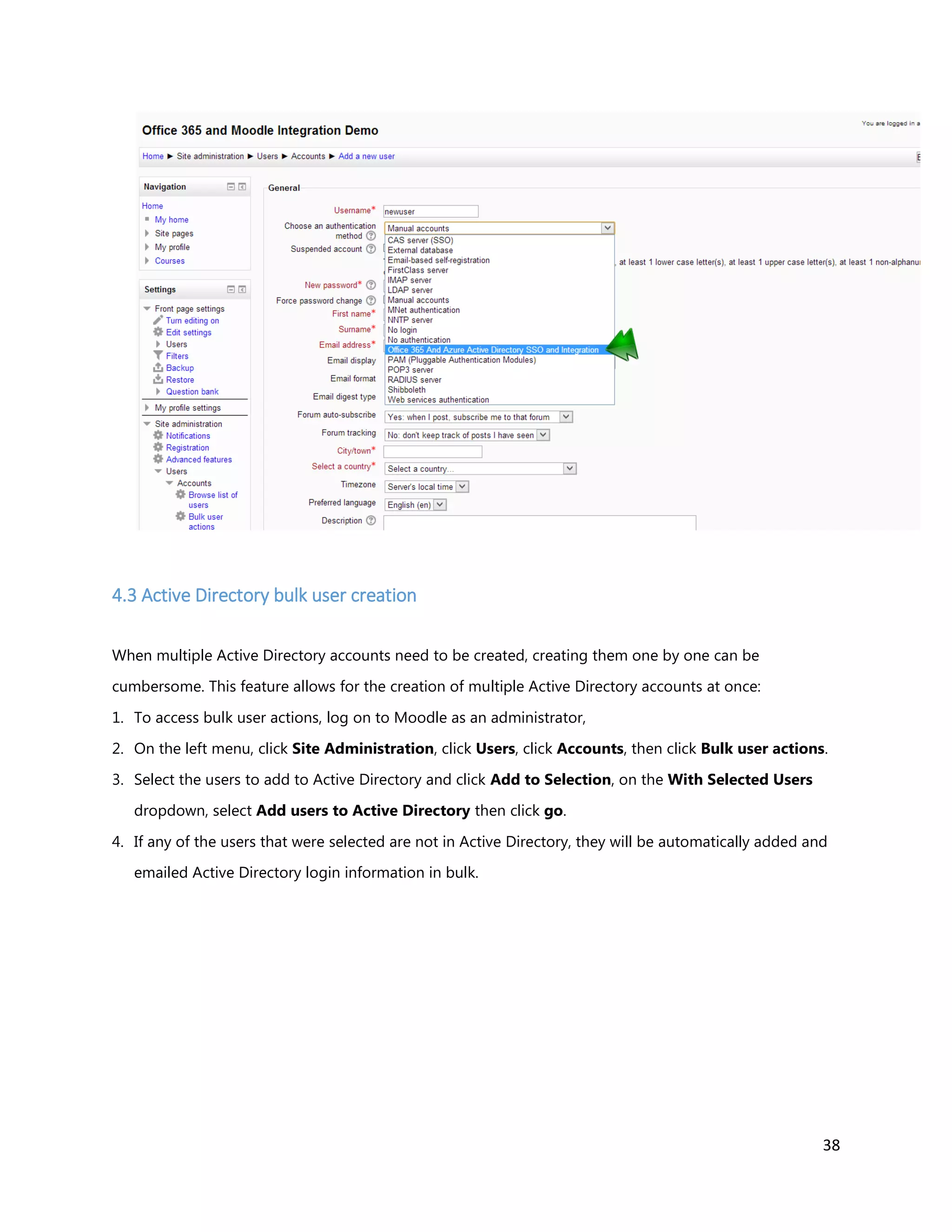 38
4.3 Active Directory bulk user creation
When multiple Active Directory accounts need to be created, creating them one by one can be
cumbersome. This feature allows for the creation of multiple Active Directory accounts at once:
1. To access bulk user actions, log on to Moodle as an administrator,
2. On the left menu, click Site Administration, click Users, click Accounts, then click Bulk user actions.
3. Select the users to add to Active Directory and click Add to Selection, on the With Selected Users
dropdown, select Add users to Active Directory then click go.
4. If any of the users that were selected are not in Active Directory, they will be automatically added and
emailed Active Directory login information in bulk.
 